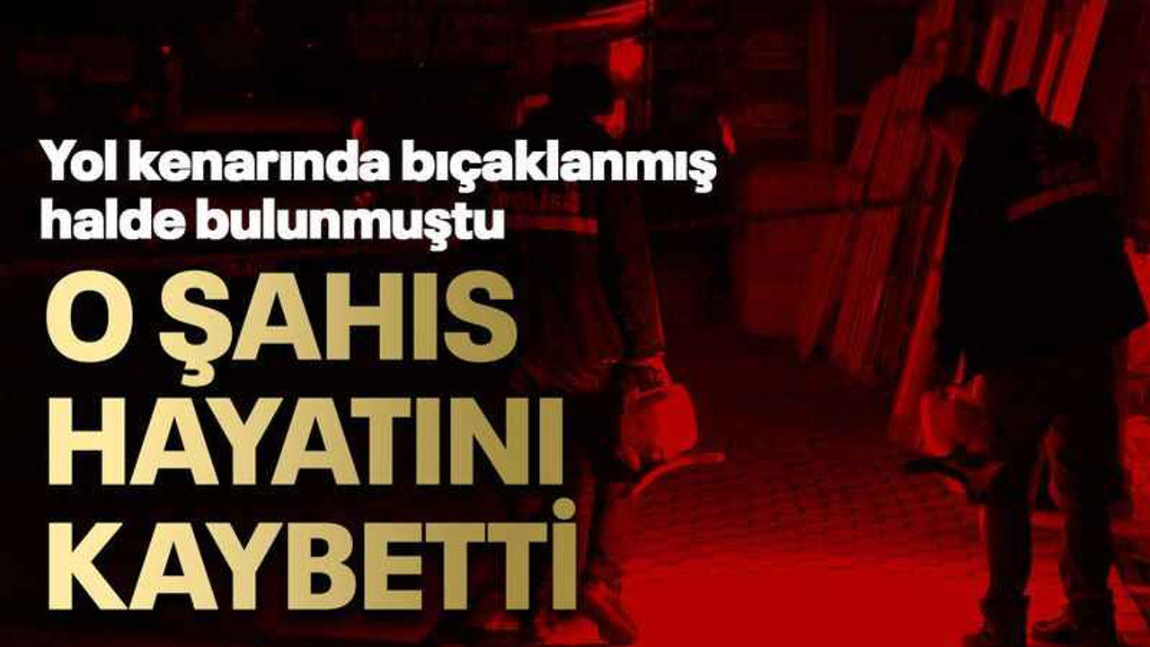 Bıçaklanmış halde bulunan şahıs hayatını kaybetti